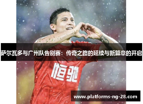 萨尔瓦多与广州队告别赛:传奇之路的延续与新篇章的开启