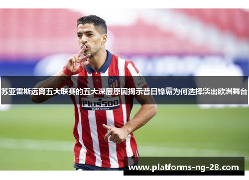 苏亚雷斯远离五大联赛的五大深层原因揭示昔日锋霸为何选择淡出欧洲舞台