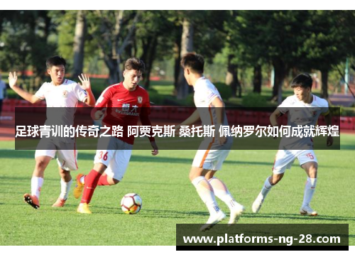 足球青训的传奇之路 阿贾克斯 桑托斯 佩纳罗尔如何成就辉煌
