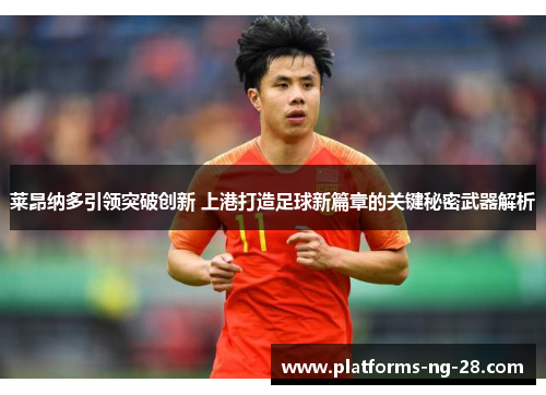 莱昂纳多引领突破创新 上港打造足球新篇章的关键秘密武器解析