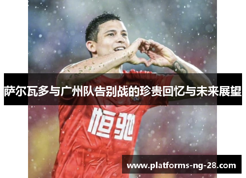 萨尔瓦多与广州队告别战的珍贵回忆与未来展望