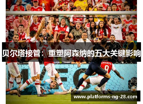 贝尔塔接管：重塑阿森纳的五大关键影响