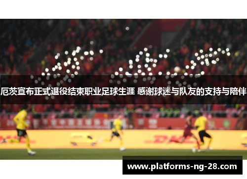 厄茨宣布正式退役结束职业足球生涯 感谢球迷与队友的支持与陪伴